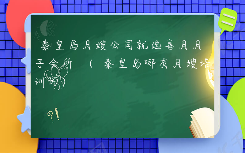 秦皇岛月嫂公司就选喜月月子会所 (秦皇岛哪有月嫂培训的)